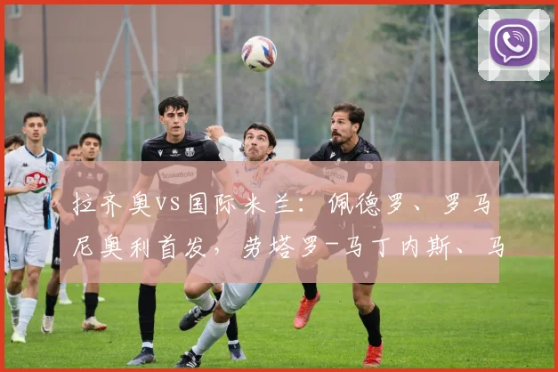 拉齐奥vs国际米兰：佩德罗、罗马尼奥利首发，劳塔罗-马丁内斯、马库斯-图拉姆出战