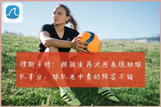 穆斯卡特：颜骏凌再次用表现助球队拿分，球队老中青的阵容不错